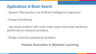 Applications of Beam Search
▷Speech Recognition via Artificial Intelligence approach.
▷Image processing
▷Job shop problem with both make span and mean tardiness
performance measure problem.
▷Single machine early/tardy problem.
Feature Extraction in Machine Learining
 
