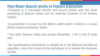 How Beam Search works in Feature Extraction
▷Consists in a truncated branch and bound where only the most
promising β feature nodes will be retained (instead of all feature
nodes)
▷β parameter is known as the Beam width which is fixed to a value
before feature extraction starts.
▷The other feature nodes are simply discarded ( not in the β node
set)
▷No backtracking mechanism is utilized as in the Branch and Bound
algorithm, since the intent of this technique is to extract the features
quickly .
 