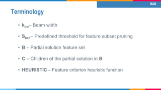 Terminology
• kbw– Beam width
• Sbsf – Predefined threshold for feature subset pruning
• B – Partial solution feature set
• C – Children of the partial solution in B
• HEURISTIC – Feature criterion heuristic funciton
B&B
 