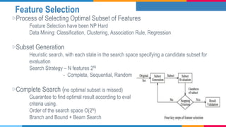 Feature Selection
▷Process of Selecting Optimal Subset of Features
Feature Selection have been NP Hard
Data Mining: Classification, Clustering, Association Rule, Regression
▷Subset Generation
Heuristic search, with each state in the search space specifying a candidate subset for
evaluation
Search Strategy – N features 2N
- Complete, Sequential, Random
▷Complete Search (no optimal subset is missed)
Guarantee to find optimal result according to eval
criteria using.
Order of the search space O(2N)
Branch and Bound + Beam Search
 