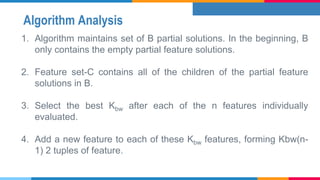 Algorithm Analysis
1. Algorithm maintains set of B partial solutions. In the beginning, B
only contains the empty partial feature solutions.
2. Feature set-C contains all of the children of the partial feature
solutions in B.
3. Select the best Kbw after each of the n features individually
evaluated.
4. Add a new feature to each of these Kbw features, forming Kbw(n-
1) 2 tuples of feature.
 