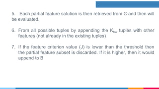 5. Each partial feature solution is then retrieved from C and then will
be evaluated.
6. From all possible tuples by appending the Kbw tuples with other
features (not already in the existing tuples)
7. If the feature criterion value (J) is lower than the threshold then
the partial feature subset is discarded. If it is higher, then it would
append to B
 