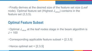 Optimal Feature Subset
▷Finally derives at the desired size of the feature set size (Leaf
node). Optimal feature set (Highest Jvalue) contains in the
feature set (2,3,5).
▷Optimal Jvalue at the leaf nodes stage in the beam algorithm is
J = 100
▷Corresponding applicable feature subset = [2,3,5]
▷Hence optimal set = [2,3,5]
 