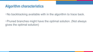 Algorithm characteristics
▷No backtracking available with in the algorithm to trace back.
▷Pruned branches might have the optimal solution. (Not always
gives the optimal solution)
 