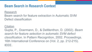 Beam Search in Research Context
Research
Beam search for feature extraction in Automatic SVM
Defect classification
Citation
Gupta, P., Doermann, D., & DeMenthon, D. (2002). Beam
search for feature selection in automatic SVM defect
classification. In Pattern Recognition, 2002. Proceedings.
16th International Conference on (Vol. 2, pp. 212-215).
IEEE.
 
