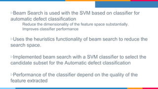 ▷Beam Search is used with the SVM based on classifier for
automatic defect classification
Reduce the dimensionality of the feature space substantially.
Improves classifier performance
▷Uses the heuristics functionality of beam search to reduce the
search space.
▷Implemented beam search with a SVM classifier to select the
candidate subset for the Automatic defect classification
▷Performance of the classifier depend on the quality of the
feature extracted
 