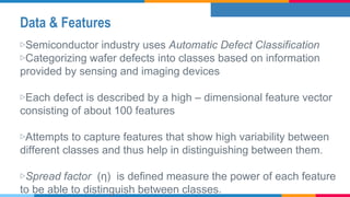 Data & Features
▷Semiconductor industry uses Automatic Defect Classification
▷Categorizing wafer defects into classes based on information
provided by sensing and imaging devices
▷Each defect is described by a high – dimensional feature vector
consisting of about 100 features
▷Attempts to capture features that show high variability between
different classes and thus help in distinguishing between them.
▷Spread factor (η) is defined measure the power of each feature
to be able to distinguish between classes.
 