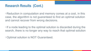 Research Results (Cont.)
▷Reduction in computation and memory comes at a cost, in this
case, the algorithm is not guaranteed to find an optimal solution
and cannot recover from wrong decisions.
▷If a node leading to the optimal solution is discarded during the
search, there is no longer any way to reach that optimal solution
▷Optimal solution is NOT Guaranteed.
 