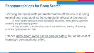 Recommendations for Beam Search
▷Varying the beam width parameter trades off the risk of missing
optimal goal state against the computational cost of the search
A wider beam considers more candidate solutions, whilst taking up more
memory and processing power.
A narrow beam considers less candidate solutions, leading of missing
potential optimal solution lists.
▷Hence wider beam width allows greater safety, but at the cost of
increased computational effort.
 