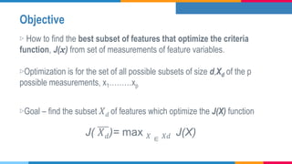 Objective
▷ How to find the best subset of features that optimize the criteria
function, J(x) from set of measurements of feature variables.
▷Optimization is for the set of all possible subsets of size d,Xd of the p
possible measurements, x1………xp
▷Goal – find the subset 𝑋 𝑑 of features which optimize the J(X) function
J( 𝑋 𝑑)= max 𝑋 ∈ 𝑋𝑑 J(X)
 