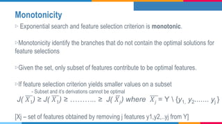 Monotonicity
▷ Exponential search and feature selection criterion is monotonic.
▷Monotonicity identify the branches that do not contain the optimal solutions for
feature selections
▷Given the set, only subset of features contribute to be optimal features.
▷If feature selection criterion yields smaller values on a subset
- Subset and it’s derivations cannot be optimal
J( 𝑋1) ≥ J( 𝑋1) ≥ ……….. ≥ J( 𝑋𝑗) where 𝑋𝑗 = Y  {y1, y2....... yj }
[Xj – set of features obtained by removing j features y1,y2,..yj from Y]
 