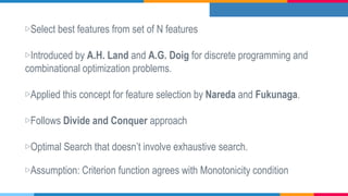 ▷Select best features from set of N features
▷Introduced by A.H. Land and A.G. Doig for discrete programming and
combinational optimization problems.
▷Applied this concept for feature selection by Nareda and Fukunaga.
▷Follows Divide and Conquer approach
▷Optimal Search that doesn’t involve exhaustive search.
▷Assumption: Criterion function agrees with Monotonicity condition
 