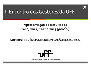 
II Encontro dos Gestores da UFF
SUPERINTENDÊNCIA DE COMUNICAÇÃO SOCIAL (SCS)
Apresentação de Resultados
2010, 2011, 2012 e 2013 (parcial)
 