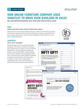 Shoutlet, Inc. 2014 • v14.01 shoutlet.com • facebook.com/shoutlet • twitter.com/shoutlet
HOW ONLINE FURNITURE COMPANY USED
SHOUTLET TO DRIVE OVER $400,000 IN SALES
BALLARD DESIGNS REWARDS LOYAL FANS AND TRACKS SOCIAL SALES
GOAL
DRIVE SALES AND TRACK TRAFFIC FROM SOCIAL MEDIA
HSN home furnishings brand, Ballard Designs, looked to reward their loyal fans
and track the sales associated with the campaign to assign a social ROI. They
also aimed to gather new customer data and append current data to use for
future marketing efforts.
CAMPAIGN
NIFTY GIFTY GIVEAWAY
Ballard Designs ran a two-part promotional
giveaway. The first part offered all Facebook
fans a 20% discount coupon once they reached
80,000 likes. The second part included the
chance to win $2,500, $600, or $100 in Ballard
Bucks upon completing the sweepstakes entry
form. To promote the contest, Ballard scheduled
Facebook posts leading to the entry page.
In addition, when a fan completed the
sweepstakes form, they were prompted to
share the contest with social share buttons.
 