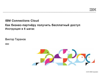 © 2014 IBM Corporation
IBM Connections Cloud
Как бизнес-партнёру получить бесплатный доступ
Инструкция в 6 шагах
Виктор Таранов
IBM
 