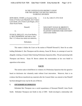 4:08-cv-02753-TLW -TER        Date Filed 11/24/09      Entry Number 86        Page 1 of 13



                          IN THE UNITED STATES DISTRICT COURT
                          FOR THE DISTRICT OF SOUTH CAROLINA
                                   FLORENCE DIVISION

HOWARD K. STERN, as Executor of the )                 C.A. No. 4:08-CV-2753-TLW
Estate of Vickie Lynn Marshall, a/k/a Vickie )
Lynn Smith, a/k/a Vickie Lynn Hogan, a/k/a )
Anna Nicole Smith,                           )
                                             )
                      Plaintiff,             )        NON-PARTY SUSAN M. BROWN’S
                                             )        MEMORANDUM IN OPPOSITION TO
        vs.                                  )        PLAINTIFF’S MOTION FOR CONTEMPT
                                             )        AND SANCTIONS
STANCIL SHELLEY, a/k/a Ford Shelley, )
G. BEN THOMPSON, and John or Jane            )
Doe 1-12 whose true names are unknown, )
                                             )
                      Defendants.            )
                                             )

         This matter is before the Court on the motion of Plaintiff Howard K. Stern for an order

holding Defendant G. Ben Thompson and his attorney, Susan M. Brown, in contempt of court for

allegedly violating a Consent Order Entering Preliminary Injunction [Doc. 39] and sanctioning both

Thompson and Brown.         Susan M. Brown submits this memorandum on her own behalf in

opposition to the motion.

                                              FACTS

         This motion seeks to hold Brown in violation of a Preliminary Injunction that she agreed to

based on disclosures she voluntarily made without Court intervention. Moreover, there is no

evidence that Brown transferred any materials after the Consent Order was entered or that Plaintiff

has been damaged in any way by the acts of Brown.

I.       OWNERSHIP OF HORIZONS

         Defendant Ben Thompson was a social acquaintance of Deceased Plaintiff, Anna Nicole

Smith. Defendant Thompson met Smith in July of 2005. Smith developed a relationship with
 