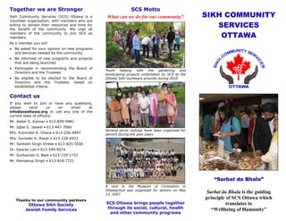 Together we are Stronger                                    SCS Motto
Sikh Community Services (SCS) Ottawa is a         What can we do for our community?               SIKH COMMUNITY
volunteer organization, with members who are
willing to donate their resources and time for
the benefit of the community. We urge all
                                                                                                     SERVICES
members of the community to join SCS as
members.                                                                                              OTTAWA
As a member you will:
   Be asked for your opinion on new programs
    and services needed by the community
   Be informed of new programs and projects
    that are being launched
   Participate in recommending the Board of
                                                 Youth   helping   with  the   gardening   and
    Directors and the Trustees
                                                 landscaping projects undertaken by SCS at the
   Be eligible to be elected to the Board of    Ottawa Sikh Gurdwara grounds during 2010
    Directors and the Trustees, based on
    established criteria.

Contact us
If you wish to join or have any questions,
please      send       us  an  email    at
info@scsottawa.org or call any one of the
current slate of officers:
Mr. Awtar S. Koonar • 613-839-0982
Mr. Iqbal S. Jaswal • 613-447-7066
                                                 Several picnic outings have been organized for
Mrs. Kulvinder K. Chana • 613-226-4893           seniors during the past years
Mrs. Surinder K. Rayat • 613-228-6922
Mr. Santokh Singh Virdee • 613-825-5500
Dr. Swaran Lall • 613-599-9074
Mr. Gurbachan S. Bedi • 613-729-1753
Mr. Ramsarup Singh • 613-818-7721




                                                                                                     “Sarbat da Bhala”
                                                 A visit to the Museum of Civilization in
                                                 Ottawa/Hull was organized for seniors on May
                                                 13, 2007
                                                                                                  Sarbat da Bhala is the guiding
    Thanks to our community partners
                                                                                                  principle of SCS Ottawa which
          Ottawa Sikh Society                    SCS Ottawa brings people together                          translates to
         Jewish Family Services                  through its social, cultural, health               “Wellbeing of Humanity”
                                                  and other community programs
 