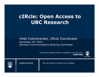 cIRcle: Open Access to
    UBC Research


Hilde Colenbrander, cIRcle Coordinator
November 24th 2010
Scholarly Communications Steering Committee


                Inspiring Knowledge Creation, Exploration and Discovery
                                                           FROM HERE
 