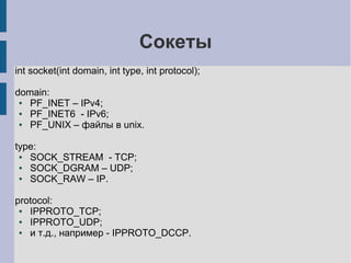 Cокеты
int socket(int domain, int type, int protocol);

domain:
 ● PF_INET – IPv4;
 ● PF_INET6 - IPv6;
 ● PF_UNIX – файлы в unix.

type:
 ● SOCK_STREAM - TCP;
 ● SOCK_DGRAM – UDP;
 ● SOCK_RAW – IP.

protocol:
 ● IPPROTO_TCP;
 ● IPPROTO_UDP;
 ● и т.д., например - IPPROTO_DCCP.
 