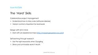 Copyright 2018 Vincent Lau
Essential Skills
The ‘Hard’ Skills
Collaborative project management
• Understand how to ship code (software release)
• Version control is important for teamwork
Design with UX in mind
• Start with an experience map (http://mappingexperiences.com)
Self-learning through research
• Use the right keywords when Googling
• Sieve and summarize search results
16
 