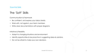 Copyright 2018 Vincent Lau
Essential Skills
The ‘Soft’ Skills
Communication & Teamwork
• Be confident, and express your ideas clearly
• Work with, not against, your team members
• Write clear documentations with proper diagrams
Initiative & Flexibility
• Adapt to changing situations and environment
• Identify opportunities & be proactive in suggesting ideas & solutions
• Do not be afraid to make your own decisions
17
 