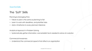 Copyright 2018 Vincent Lau
Essential Skills
The ‘Soft’ Skills
Planning & Managing Time
• Failure to plan is the same as planning to fail
• Learn to work with deadlines, and prioritize tasks
• Add a timeframe to every planned milestone
Analytical Approach in Problem Solving
• Systematically gather information, and establish facts needed to arrive at a solution
Commercial Awareness
• Understand the commercial aspects that affects an organization
18
 