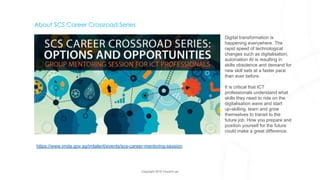 Copyright 2018 Vincent Lau
About SCS Career Crossroad Series
Digital transformation is
happening everywhere. The
rapid speed of technological
changes such as digitalisation,
automation AI is resulting in
skills obsolence and demand for
new skill sets at a faster pace
than ever before.
It is critical that ICT
professionals understand what
skills they need to ride on the
digitalisation wave and start
up-skilling, learn and grow
themselves to transit to the
future job. How you prepare and
position yourself for the future
could make a great difference.
https://www.imda.gov.sg/imtalent/events/scs-career-mentoring-session
 