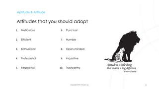 Copyright 2018 Vincent Lau
Aptitude & Attitude
Attitudes that you should adopt
1. Meticulous
2. Efficient
3. Enthusiastic
4. Professional
5. Respectful
6. Punctual
7. Humble
8. Open-minded
9. Inquisitive
10. Trustworthy
21
 