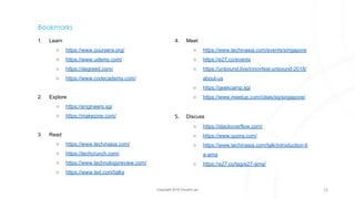 Copyright 2018 Vincent Lau
Bookmarks
1. Learn
○ https://www.coursera.org/
○ https://www.udemy.com/
○ https://degreed.com/
○ https://www.codecademy.com/
2. Explore
○ https://engineers.sg/
○ https://makezine.com/
3. Read
○ https://www.techinasia.com/
○ https://techcrunch.com/
○ https://www.technologyreview.com/
○ https://www.ted.com/talks
4. Meet
○ https://www.techinasia.com/events/singapore
○ https://e27.co/events
○ https://unbound.live/innovfest-unbound-2018/
about-us
○ https://geekcamp.sg/
○ https://www.meetup.com/cities/sg/singapore/
5. Discuss
○ https://stackoverflow.com/
○ https://www.quora.com/
○ https://www.techinasia.com/talk/introduction-ti
a-ama
○ https://e27.co/tag/e27-ama/
22
 