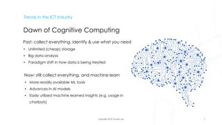 Copyright 2018 Vincent Lau
Trends in the ICT Industry
Dawn of Cognitive Computing
Past: collect everything, identify & use what you need
• Unlimited (cheap) storage
• Big data analysis
• Paradigm shift in how data is being treated
Now: still collect everything, and machine learn
• More readily available ML tools
• Advances in AI models
• Easily utilized machine learned insights (e.g. usage in
chatbots)
7
 