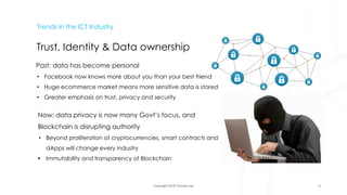Copyright 2018 Vincent Lau
Trends in the ICT Industry
Trust, Identity & Data ownership
Past: data has become personal
• Facebook now knows more about you than your best friend
• Huge ecommerce market means more sensitive data is stored
• Greater emphasis on trust, privacy and security
Now: data privacy is now many Govt’s focus, and
Blockchain is disrupting authority
• Beyond proliferation of cryptocurrencies, smart contracts and
dApps will change every industry
• Immutability and transparency of Blockchain
9
 