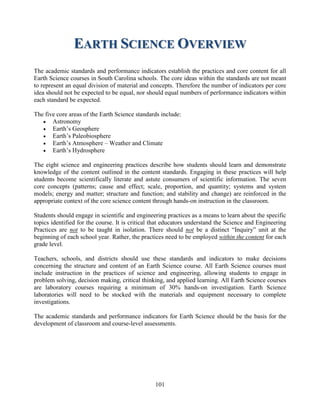101 
EARTH SCIENCE OVERVIEW 
The academic standards and performance indicators establish the practices and core content for all Earth Science courses in South Carolina schools. The core ideas within the standards are not meant to represent an equal division of material and concepts. Therefore the number of indicators per core idea should not be expected to be equal, nor should equal numbers of performance indicators within each standard be expected. 
The five core areas of the Earth Science standards include: 
 Astronomy 
 Earth’s Geosphere 
 Earth’s Paleobiosphere 
 Earth’s Atmosphere – Weather and Climate 
 Earth’s Hydrosphere 
The eight science and engineering practices describe how students should learn and demonstrate knowledge of the content outlined in the content standards. Engaging in these practices will help students become scientifically literate and astute consumers of scientific information. The seven core concepts (patterns; cause and effect; scale, proportion, and quantity; systems and system models; energy and matter; structure and function; and stability and change) are reinforced in the appropriate context of the core science content through hands-on instruction in the classroom. 
Students should engage in scientific and engineering practices as a means to learn about the specific topics identified for the course. It is critical that educators understand the Science and Engineering Practices are not to be taught in isolation. There should not be a distinct “Inquiry” unit at the beginning of each school year. Rather, the practices need to be employed within the content for each grade level. 
Teachers, schools, and districts should use these standards and indicators to make decisions concerning the structure and content of an Earth Science course. All Earth Science courses must include instruction in the practices of science and engineering, allowing students to engage in problem solving, decision making, critical thinking, and applied learning. All Earth Science courses are laboratory courses requiring a minimum of 30% hands-on investigation. Earth Science laboratories will need to be stocked with the materials and equipment necessary to complete investigations. 
The academic standards and performance indicators for Earth Science should be the basis for the development of classroom and course-level assessments. 
 