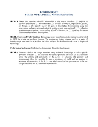 103 
EARTH SCIENCE 
SCIENCE AND ENGINEERING PRACTICES (CONTINUED) 
H.E.1A.8 Obtain and evaluate scientific information to (1) answer questions, (2) explain or describe phenomena, (3) develop models, (4) evaluate hypotheses, explanations, claims, or designs or (5) identify and/or fill gaps in knowledge. Communicate using the conventions and expectations of scientific writing or oral presentations by (1) evaluating grade-appropriate primary or secondary scientific literature, or (2) reporting the results of student experimental investigations. 
H.E.1B. Conceptual Understanding: Technology is any modification to the natural world created to fulfill the wants and needs of humans. The engineering design process involves a series of iterative steps used to solve a problem and often leads to the development of a new or improved technology. 
Performance Indicators: Students who demonstrate this understanding can: 
H.E.1B.1 Construct devices or design solutions using scientific knowledge to solve specific problems or needs: (1) ask questions to identify problems or needs, (2) ask questions about the criteria and constraints of the device or solutions, (3) generate and communicate ideas for possible devices or solutions, (4) build and test devices or solutions, (5) determine if the devices or solutions solved the problem and refine the design if needed, and (6) communicate the results. 
 