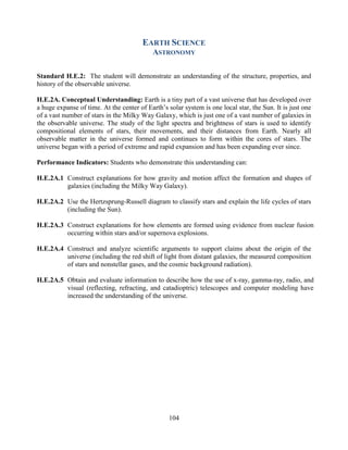 104 
EARTH SCIENCE 
ASTRONOMY 
Standard H.E.2: The student will demonstrate an understanding of the structure, properties, and history of the observable universe. 
H.E.2A. Conceptual Understanding: Earth is a tiny part of a vast universe that has developed over a huge expanse of time. At the center of Earth’s solar system is one local star, the Sun. It is just one of a vast number of stars in the Milky Way Galaxy, which is just one of a vast number of galaxies in the observable universe. The study of the light spectra and brightness of stars is used to identify compositional elements of stars, their movements, and their distances from Earth. Nearly all observable matter in the universe formed and continues to form within the cores of stars. The universe began with a period of extreme and rapid expansion and has been expanding ever since. 
Performance Indicators: Students who demonstrate this understanding can: 
H.E.2A.1 Construct explanations for how gravity and motion affect the formation and shapes of galaxies (including the Milky Way Galaxy). 
H.E.2A.2 Use the Hertzsprung-Russell diagram to classify stars and explain the life cycles of stars (including the Sun). 
H.E.2A.3 Construct explanations for how elements are formed using evidence from nuclear fusion occurring within stars and/or supernova explosions. 
H.E.2A.4 Construct and analyze scientific arguments to support claims about the origin of the universe (including the red shift of light from distant galaxies, the measured composition of stars and nonstellar gases, and the cosmic background radiation). 
H.E.2A.5 Obtain and evaluate information to describe how the use of x-ray, gamma-ray, radio, and visual (reflecting, refracting, and catadioptric) telescopes and computer modeling have increased the understanding of the universe. 
 