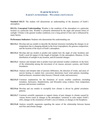 109 
EARTH SCIENCE 
EARTH’S ATMOSPHERE – WEATHER AND CLIMATE 
Standard H.E.5: The student will demonstrate an understanding of the dynamics of Earth’s atmosphere. 
H.E.5A. Conceptual Understanding: Weather is the condition of the atmosphere at a particular location at a particular time. Weather is primarily determined by the angle and amount (time) of sunlight. Climate is the general weather conditions over a long period of time and is influenced by many factors. 
Performance Indicators: Students who demonstrate this understanding can: 
H.E.5A.1 Develop and use models to describe the thermal structures (including the changes in air temperature due to changing altitude in the lower troposphere), the gaseous composition, and the location of the layers of Earth’s atmosphere. 
H.E.5A.2 Develop and use models to predict and explain how the angle of solar incidence and Earth’s axial tilt impact (1) the length of daylight, (2) the atmospheric filtration, (3) the distribution of sunlight in any location, and (4) seasonal changes. 
H.E.5A.3 Analyze and interpret data to predict local and national weather conditions on the basis of the relationship among the movement of air masses, pressure systems, and frontal boundaries. 
H.E.5A.4 Analyze and interpret data of pressure differences, the direction of winds, and areas of uneven heating to explain how convection determines local wind patterns (including land/sea breezes, mountain/valley breezes, Chinook winds, and monsoons). 
H.E.5A.5 Construct explanations for the formation of severe weather conditions (including tornadoes, hurricanes, thunderstorms, and blizzards) using evidence from temperature, pressure and moisture conditions. 
H.E.5A.6 Develop and use models to exemplify how climate is driven by global circulation patterns. 
H.E.5A.7 Construct scientific arguments to support claims of past changes in climate caused by various factors (such as changes in the atmosphere, variations in solar output, Earth’s orbit, changes in the orientation of Earth’s axis of rotation, or changes in the biosphere). 
H.E.5A.8 Analyze scientific arguments regarding the nature of the relationship between human activities and climate change.  
