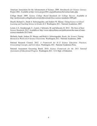 4 
American Association for the Advancement of Science. 2009. Benchmarks for Science Literacy. Project 2061. Available at http://www.project2061.org/publications/bsl/online/index.php. 
College Board. 2009. Science College Board Standards for College Success. Available at http://professionals.collegeboard.com/profdownload/cbscs-science-standards-2009.pdf. 
Duschl, Richard A., Heidi A. Schweingruber, and Andrew W. Shouse. Taking Science to School: Learning and Teaching Science in Grades K-8. Washington, D.C.: National Academies, 2007. 
Lerner, L.S., Goodenough, U., Lynch, J. Schwartz, M. and Schwartz, R. 2012. The State of State Science Standards 2012. Available at: http://www.edexcellence.net/publications/the-state-of-state- science-standards-2012.html. Michaels, Sarah, Andrew W. Shouse, and Heidi A. Schweingruber. Ready, Set, Science! Putting Research to Work in K-8 Science Classrooms. Washington, D.C.: National Academies, 2008. 
National Research Council. 2012. A Framework for K-12 Science Education: Practices, Crosscutting Concepts, and Core Ideas. Washington, D.C.: National Academies Press. 
National Assessment Governing Board. 2010. Science Framework for the 2011 National Assessment of Educational Progress. Washington, D.C.: U.S. Dept. of Education. 
 