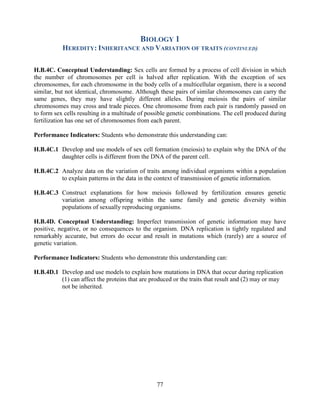 77 
BIOLOGY 1 
HEREDITY: INHERITANCE AND VARIATION OF TRAITS (CONTINUED) 
H.B.4C. Conceptual Understanding: Sex cells are formed by a process of cell division in which the number of chromosomes per cell is halved after replication. With the exception of sex chromosomes, for each chromosome in the body cells of a multicellular organism, there is a second similar, but not identical, chromosome. Although these pairs of similar chromosomes can carry the same genes, they may have slightly different alleles. During meiosis the pairs of similar chromosomes may cross and trade pieces. One chromosome from each pair is randomly passed on to form sex cells resulting in a multitude of possible genetic combinations. The cell produced during fertilization has one set of chromosomes from each parent. 
Performance Indicators: Students who demonstrate this understanding can: 
H.B.4C.1 Develop and use models of sex cell formation (meiosis) to explain why the DNA of the daughter cells is different from the DNA of the parent cell. 
H.B.4C.2 Analyze data on the variation of traits among individual organisms within a population to explain patterns in the data in the context of transmission of genetic information. 
H.B.4C.3 Construct explanations for how meiosis followed by fertilization ensures genetic variation among offspring within the same family and genetic diversity within populations of sexually reproducing organisms. 
H.B.4D. Conceptual Understanding: Imperfect transmission of genetic information may have positive, negative, or no consequences to the organism. DNA replication is tightly regulated and remarkably accurate, but errors do occur and result in mutations which (rarely) are a source of genetic variation. 
Performance Indicators: Students who demonstrate this understanding can: 
H.B.4D.1 Develop and use models to explain how mutations in DNA that occur during replication (1) can affect the proteins that are produced or the traits that result and (2) may or may not be inherited. 
 