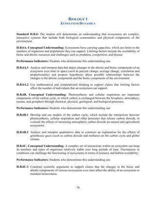 78 
BIOLOGY 1 
ECOSYSTEM DYNAMICS 
Standard H.B.6: The student will demonstrate an understanding that ecosystems are complex, interactive systems that include both biological communities and physical components of the environment. 
H.B.6A. Conceptual Understanding: Ecosystems have carrying capacities, which are limits to the numbers of organisms and populations they can support. Limiting factors include the availability of biotic and abiotic resources and challenges such as predation, competition, and disease. 
Performance Indicators: Students who demonstrate this understanding can: 
H.B.6A.1 Analyze and interpret data that depict changes in the abiotic and biotic components of an ecosystem over time or space (such as percent change, average change, correlation and proportionality) and propose hypotheses about possible relationships between the changes in the abiotic components and the biotic components of the environment. 
H.B.6A.2 Use mathematical and computational thinking to support claims that limiting factors affect the number of individuals that an ecosystem can support. 
H.B.6B. Conceptual Understanding: Photosynthesis and cellular respiration are important components of the carbon cycle, in which carbon is exchanged between the biosphere, atmosphere, oceans, and geosphere through chemical, physical, geological, and biological processes. 
Performance Indicators: Students who demonstrate this understanding can: 
H.B.6B.1 Develop and use models of the carbon cycle, which include the interactions between photosynthesis, cellular respiration and other processes that release carbon dioxide, to evaluate the effects of increasing atmospheric carbon dioxide on natural and agricultural ecosystems. 
H.B.6B.2 Analyze and interpret quantitative data to construct an explanation for the effects of greenhouse gases (such as carbon dioxide and methane) on the carbon cycle and global climate. 
H.B.6C. Conceptual Understanding: A complex set of interactions within an ecosystem can keep its numbers and types of organisms relatively stable over long periods of time. Fluctuations in conditions can challenge the functioning of ecosystems in terms of resource and habitat availability. 
Performance Indicators: Students who demonstrate this understanding can: 
H.B.6C.1 Construct scientific arguments to support claims that the changes in the biotic and abiotic components of various ecosystems over time affect the ability of an ecosystem to maintain homeostasis. 
 