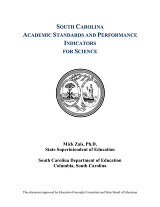 This document approved by Education Oversight Committee and State Board of Education 
SOUTH CAROLINA 
ACADEMIC STANDARDS AND PERFORMANCE 
INDICATORS 
FOR SCIENCE 
Mick Zais, Ph.D. 
State Superintendent of Education 
South Carolina Department of Education 
Columbia, South Carolina 
 