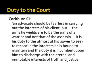 <ul><li>Cockburn CJ: </li></ul><ul><li>‘ an advocate should be fearless in carrying out the interests of his client, but …...