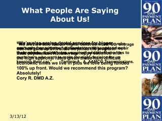 What People Are Saying
Testimonals
                   About Us!


   “We’re also seeingoffer higher ticket for an option who
   “Not are now ablehelpdental services services. Our average
   “We only does it to give our customers bigger
   can’t come up up 34% since we joinedstill bespread repair
   amounts becausethe full amountcanthe program.” out
   tick has gone with our patients to now able to
   their vehicle. It also helps us uphappy satisfied with to
   their payments. We are very sell additional services
   Todd M. Advanced Auto Service
   customers who want to make thethesedecision for up
   the high approval rates given right hard difficult
   keeping their car.”we live in plus A. AAMCO Transmissions.
   economic times           Tammie A. we love being funded
   100% up front. Would we recommend this program?
   Absolutely!
   Cory R. DMD A.Z.




 3/13/12
 