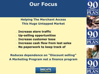 Our Focus

        Helping The Merchant Access
         This Huge Untapped Market

   –   Increase store traffic
   –   Up-selling opportunities
   –   Increase customer base
   –   Increase cash flow from lost sales
   –   No paperwork to keep track of

Reduces dependence on “Discount selling”
A Marketing Program not a finance program
 