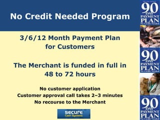 No Credit Needed Program

 3/6/12 Month Payment Plan
       for Customers


The Merchant is funded in full in
        48 to 72 hours

        No customer application
 Customer approval call takes 2–3 minutes
       No recourse to the Merchant
 