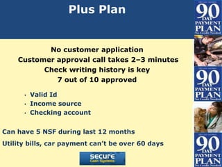 Plus Plan


           No customer application
    Customer approval call takes 2–3 minutes
          Check writing history is key
             7 out of 10 approved

      •   Valid Id
      •   Income source
      •   Checking account


Can have 5 NSF during last 12 months
Utility bills, car payment can’t be over 60 days
 