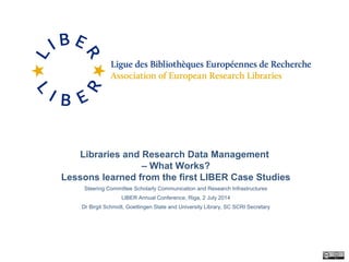 Libraries and Research Data Management
– What Works?
Lessons learned from the first LIBER Case Studies
Steering Committee Scholarly Communication and Research Infrastructures
LIBER Annual Conference, Riga, 2 July 2014
Dr Birgit Schmidt, Goettingen State and University Library, SC SCRI Secretary
 