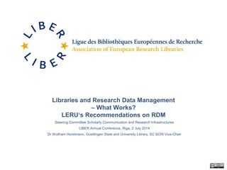 Libraries and Research Data Management
– What Works?
LERU‘s Recommendations on RDM
Steering Committee Scholarly Communication and Research Infrastructures
LIBER Annual Conference, Riga, 2 July 2014
Dr Wolfram Horstmann, Goettingen State and University Library, SC SCRI Vice-Chair
 