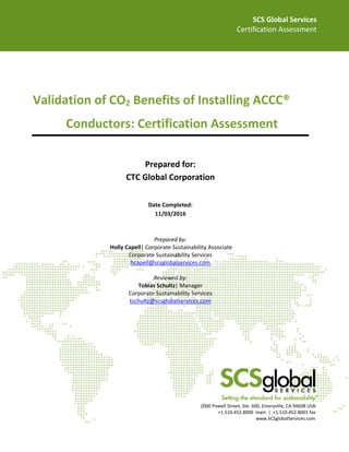 SCS Global Services
Certification Assessment
2000 Powell Street, Ste. 600, Emeryville, CA 94608 USA
+1.510.452.8000 main | +1.510.452.8001 fax
www.SCSglobalServices.com
Validation of CO2 Benefits of Installing ACCC®
Conductors: Certification Assessment
Prepared for:
CTC Global Corporation
Prepared by:
Holly Capell| Corporate Sustainability Associate
Corporate Sustainability Services
hcapell@scsglobalservices.com
Reviewed by:
Tobias Schultz| Manager
Corporate Sustainability Services
tschultz@scsglobalservices.com
Date Completed:
11/03/2016
 