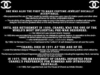She was also the first to make costume jewelry socially acceptable.   --She popularized the use of "fake" jewels by lavishly using rope upon rope of imitation pearls and other other fake stones to enhance her simple, understated clothes. --- The simplicity of her designs made them easy to copy in the factory and she is credited with being the designer who had the greatest effect on the early development of American mass production .  Until her retirement in 1939, Chanel was the one of the world's most influential pre-war designers. ---- Her retirement was not permanent, however.  In 1953 she was prompted into a comeback by her distaste to postwar fashion. In opposition to the cinch-waisted, full-skirted styles being presented by Dior and other designers,  -----she reintroduced her  simple, comfortable  shapes.  By 1959, her famous  Chanel Suit  had become the "uniform" of well dressed women all over the world.  ****Chanel died in 1971 at the age of 88 ,  ---under the talented designer Philipppe Guiborge, her business continued producing clothes which reflect the classic look of Chanel.  The famous numbered Chanel fragrances also continue to be produced, including the legendary No.5, named by Chanel for her lucky number.  In 1977, the management of Chanel departed from Chanel's preference for numbers and introduced Cristalle.  ----In 1983, Karl Lagerfeld took over the House of Chanel as Artistic Director.  
