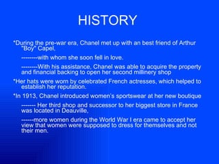 HISTORY   *During the pre-war era, Chanel met up with an best friend of Arthur "Boy" Capel,  --------with whom she soon fell in love.  --------With his assistance, Chanel was able to acquire the property and financial backing to open her second millinery shop  *Her hats were worn by celebrated French actresses, which helped to establish her reputation.  *In 1913, Chanel introduced women’s sportswear at her new boutique ------- Her third shop and successor to her biggest store in France was located in Deauville,  ------more women during the World War I era came to accept her view that women were supposed to dress for themselves and not their men.  