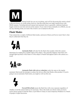 Manual mode lets you set everything, and we'll be discussing this mode in detail
in the next lesson. It's worth noting, however, that this mode does not imply manual focus with
DSLR cameras. Switching between manual and automatic focus is generally a dedicate hardware
toggle switch on your lens and not on the camera. If you want to focus manually on a DSLR, you can
use any shooting mode you want if the switch is set to manual on the lens.
Flash Modes
Your camera has a couple of different flash modes, and most of them you'll never need. Here's what
they're called and what they do.
Automatic flash will only fire the flash when needed, which the camera
determines by reading the available light on the subject. This generally happens when there isn't
enough light anywhere in the frame or if the subject is backlit and appears dark to the camera as a
result.
Automatic flash with red eye reduction works the same as the regular
automatic flash mode but attempts to reduce the red eye effect that flashes often produce. If you're
going to use an automatic flash mode, you might as well use this one.
Forced/Fill-in flash means the flash fires with every exposure regardless of
whether or not the camera believes it's necessary. This is the mode you choose when you know
you're always going to need the flash, or just think it's funny to cause temporary blindness to a bunch
of people in rapid succession.
 